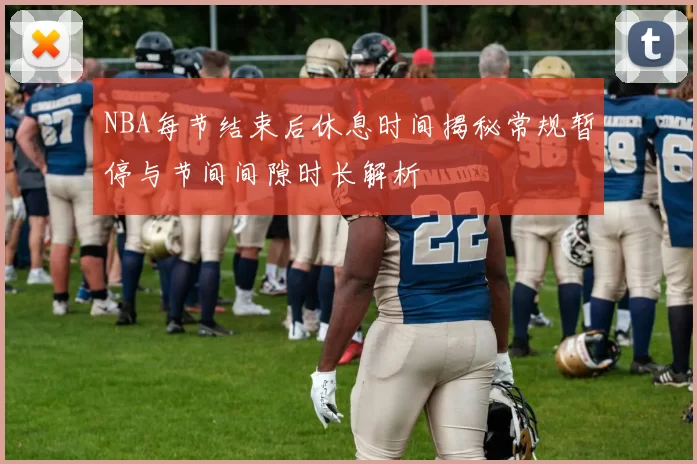 NBA每节结束后休息时间揭秘常规暂停与节间间隙时长解析