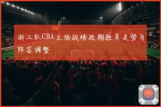 浙江队CBA主场战绩近期胜负走势与阵容调整