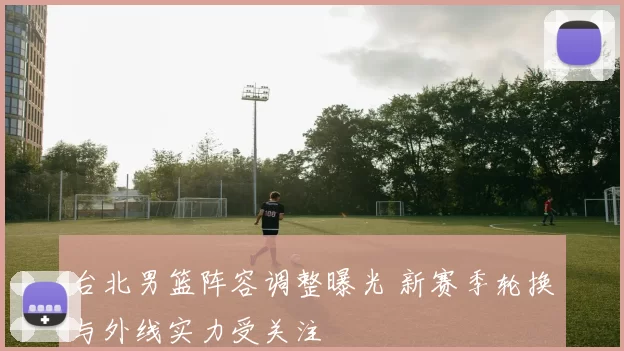 台北男篮阵容调整曝光 新赛季轮换与外线实力受关注