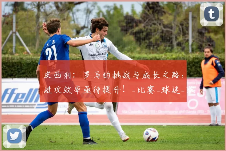 皮西利:罗马的挑战与成长之路,进攻效率亟待提升!_比赛_球迷_欧联