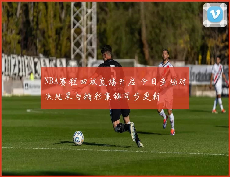 NBA赛程回放直播开启 今日多场对决结果与精彩集锦同步更新