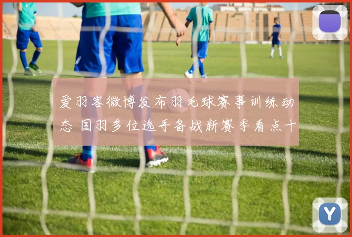 爱羽客微博发布羽毛球赛事训练动态 国羽多位选手备战新赛季看点十足