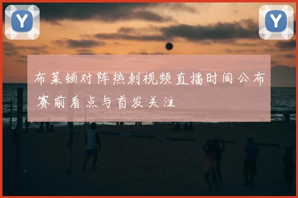 布莱顿对阵热刺视频直播时间公布 赛前看点与首发关注