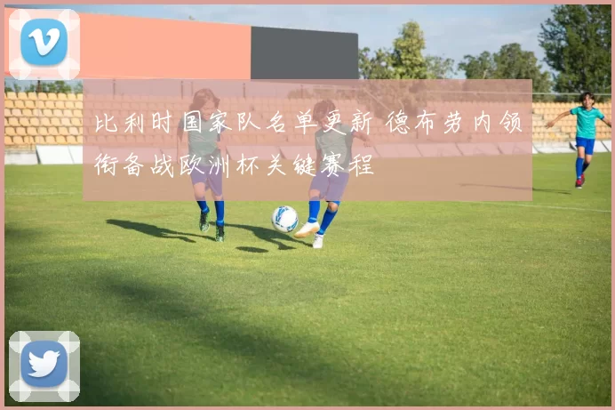 比利时国家队名单更新 德布劳内领衔备战欧洲杯关键赛程