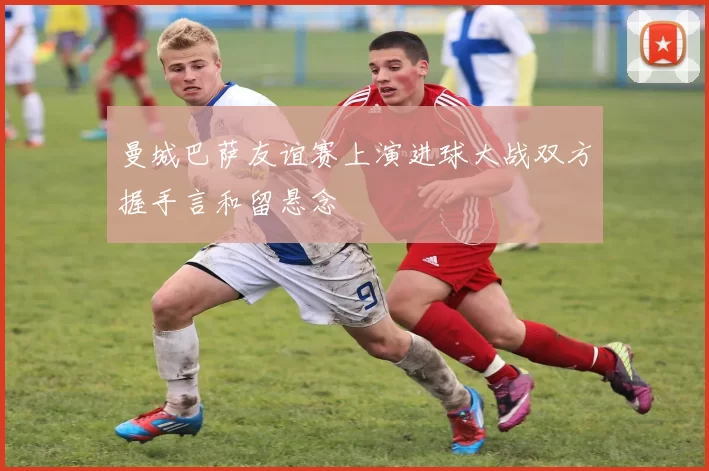 曼城巴萨友谊赛上演进球大战双方握手言和留悬念