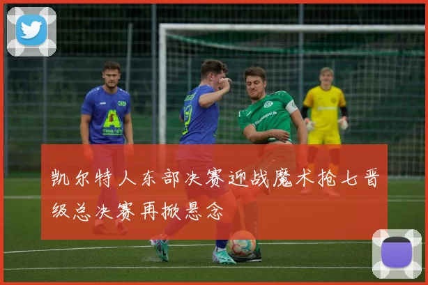 凯尔特人东部决赛迎战魔术抢七晋级总决赛再掀悬念