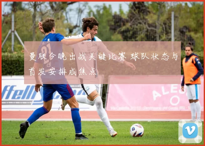 曼联今晚出战关键比赛 球队状态与首发安排成焦点