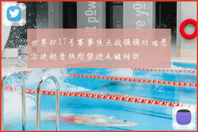 世界杯17号赛事焦点战强强对话悬念迭起晋级形势迎关键转折