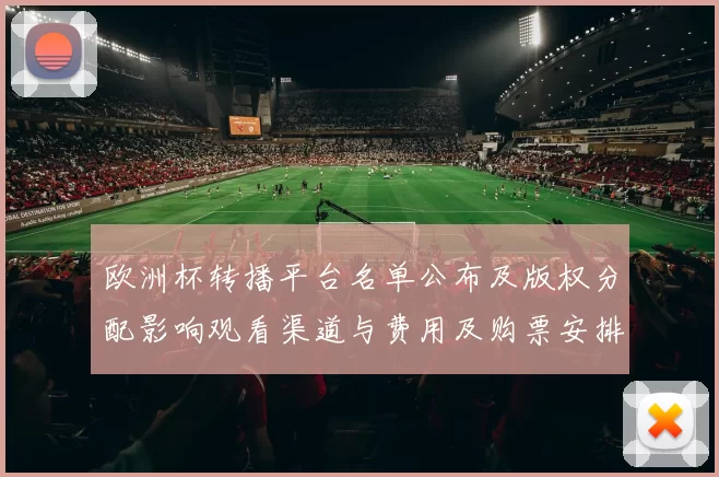 欧洲杯转播平台名单公布及版权分配影响观看渠道与费用及购票安排
