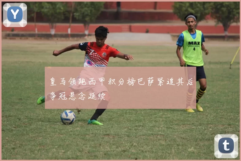 皇马领跑西甲积分榜巴萨紧追其后争冠悬念延续