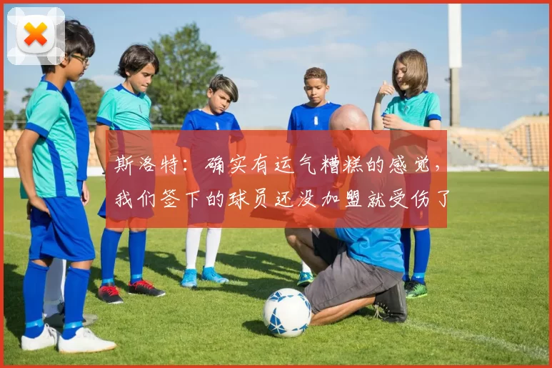 斯洛特：确实有运气糟糕的感觉，我们签下的球员还没加盟就受伤了