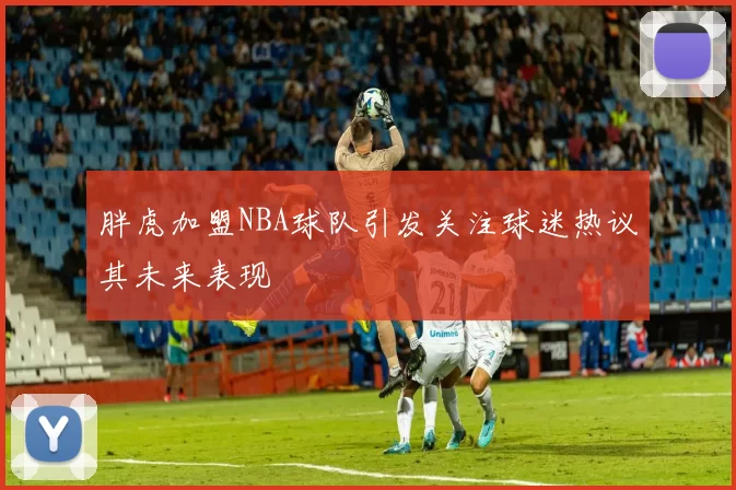 胖虎加盟NBA球队引发关注球迷热议其未来表现