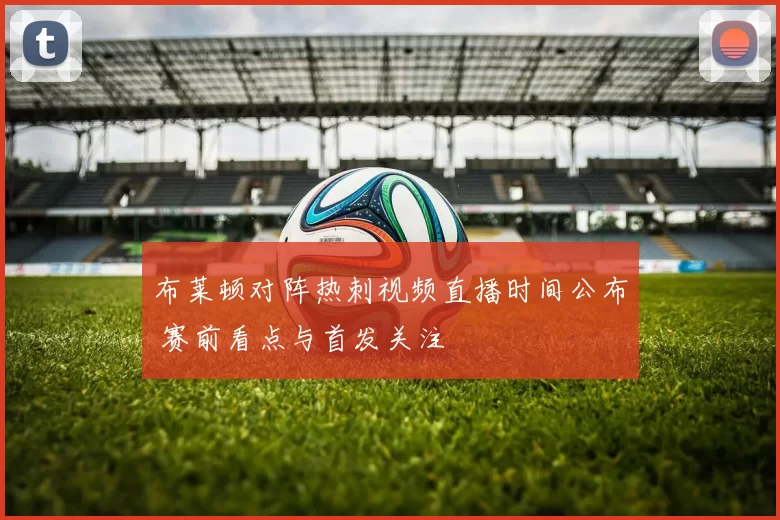 布莱顿对阵热刺视频直播时间公布 赛前看点与首发关注