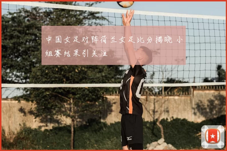 中国女足对阵荷兰女足比分揭晓 小组赛结果引关注