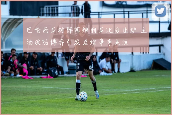 巴伦西亚对阵塞维利亚比分出炉 主场攻防博弈引发后续争夺关注