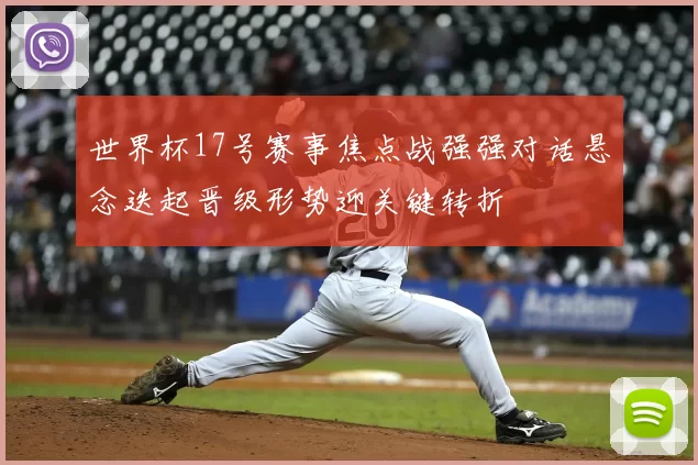 世界杯17号赛事焦点战强强对话悬念迭起晋级形势迎关键转折