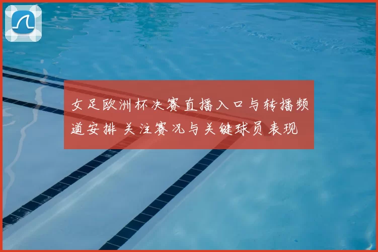 女足欧洲杯决赛直播入口与转播频道安排 关注赛况与关键球员表现