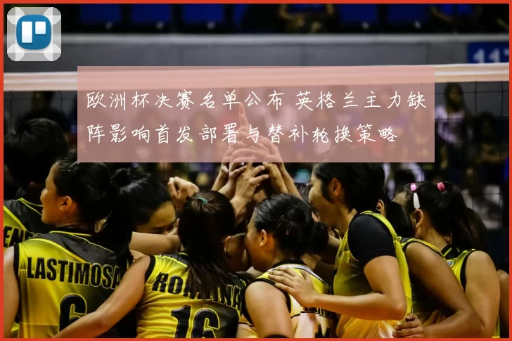欧洲杯决赛名单公布 英格兰主力缺阵影响首发部署与替补轮换策略