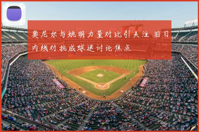 奥尼尔与姚明力量对比引关注 旧日内线对抗成球迷讨论焦点