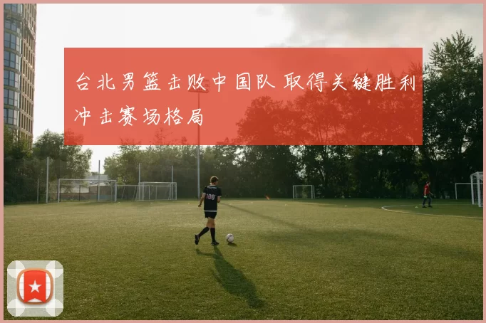 台北男篮击败中国队 取得关键胜利冲击赛场格局