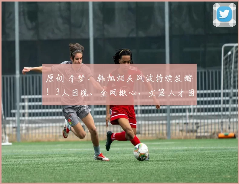 原创 李梦、韩旭相关风波持续发酵!3人困境、全网揪心,女篮人才困局何时破局