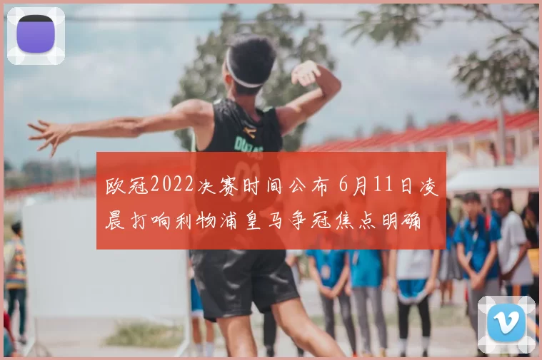 欧冠2022决赛时间公布 6月11日凌晨打响利物浦皇马争冠焦点明确