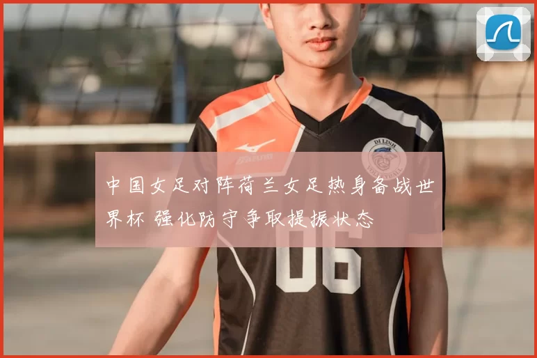 中国女足对阵荷兰女足热身备战世界杯 强化防守争取提振状态