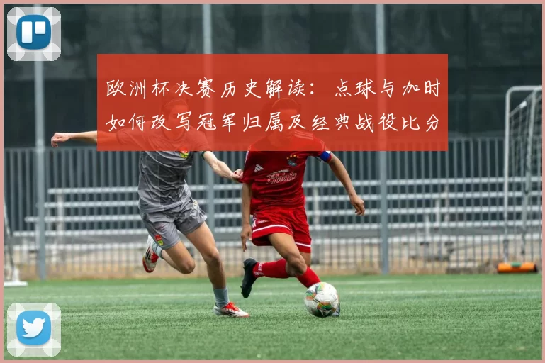 欧洲杯决赛历史解读：点球与加时如何改写冠军归属及经典战役比分节点