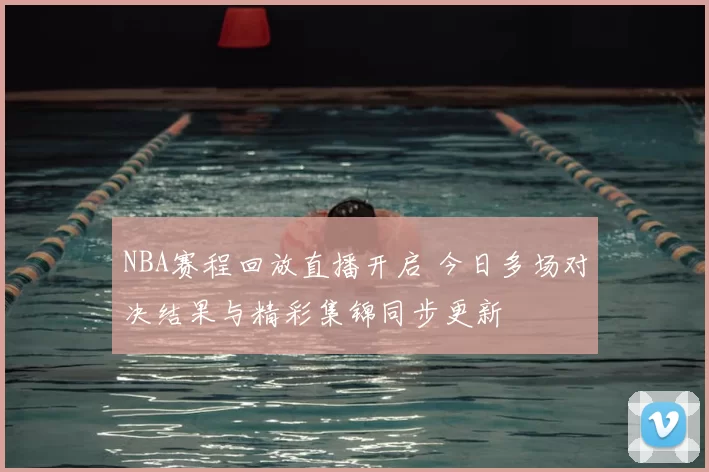 NBA赛程回放直播开启 今日多场对决结果与精彩集锦同步更新