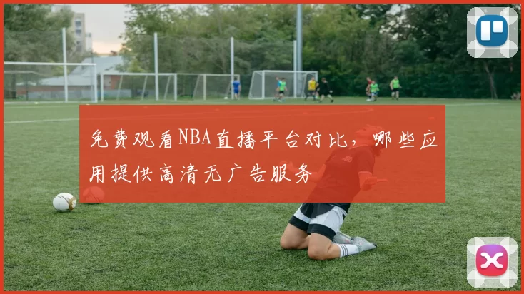 免费观看NBA直播平台对比，哪些应用提供高清无广告服务