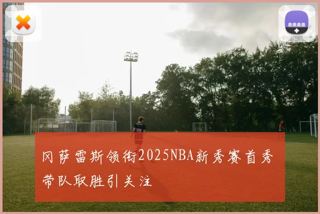 冈萨雷斯领衔2025NBA新秀赛首秀 带队取胜引关注