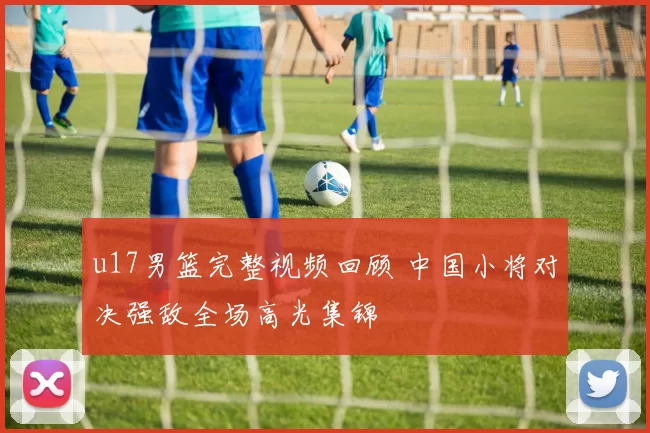 u17男篮完整视频回顾 中国小将对决强敌全场高光集锦