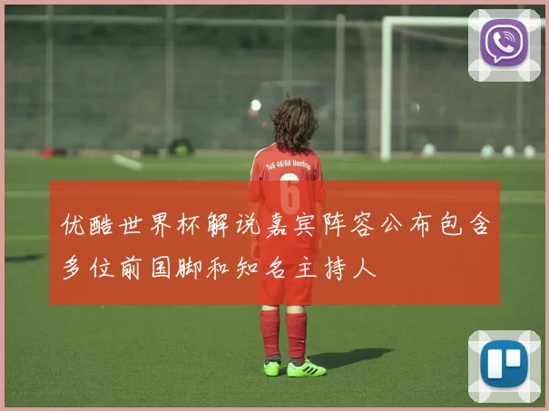 优酷世界杯解说嘉宾阵容公布包含多位前国脚和知名主持人