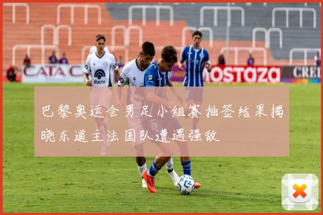 巴黎奥运会男足小组赛抽签结果揭晓东道主法国队遭遇强敌