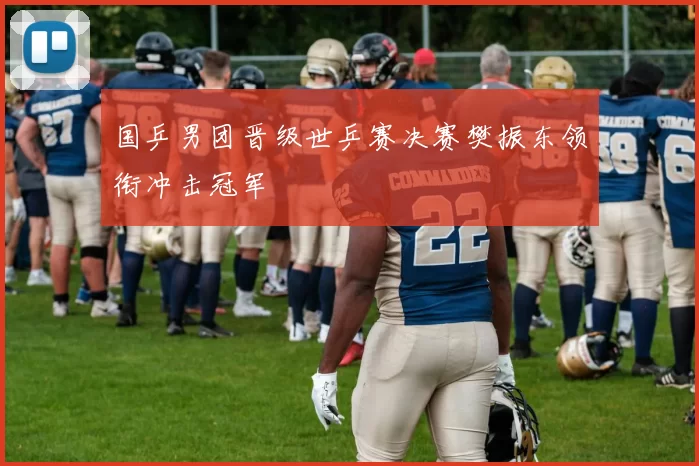 国乒男团晋级世乒赛决赛樊振东领衔冲击冠军