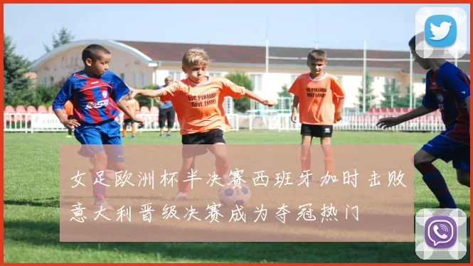 女足欧洲杯半决赛西班牙加时击败意大利晋级决赛成为夺冠热门