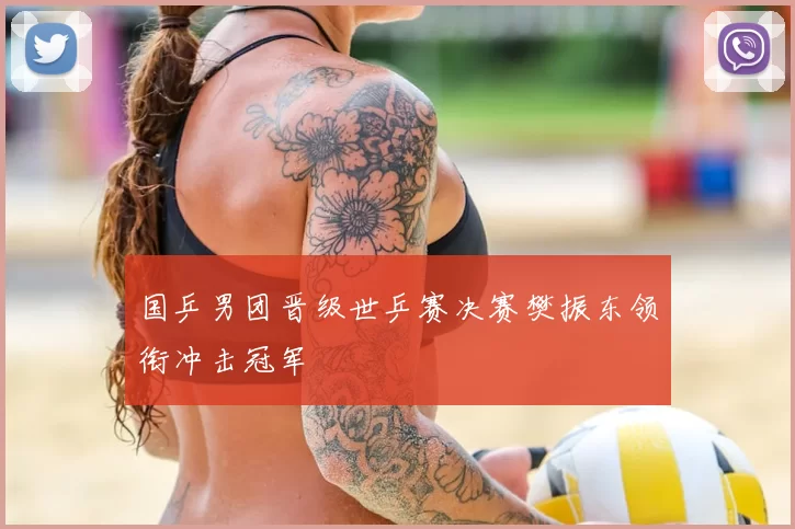 国乒男团晋级世乒赛决赛樊振东领衔冲击冠军
