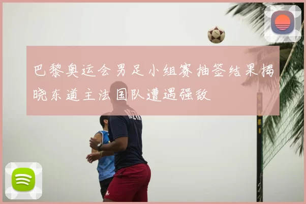 巴黎奥运会男足小组赛抽签结果揭晓东道主法国队遭遇强敌