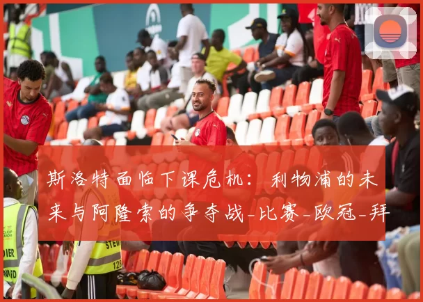 斯洛特面临下课危机:利物浦的未来与阿隆索的争夺战_比赛_欧冠_拜仁慕尼黑