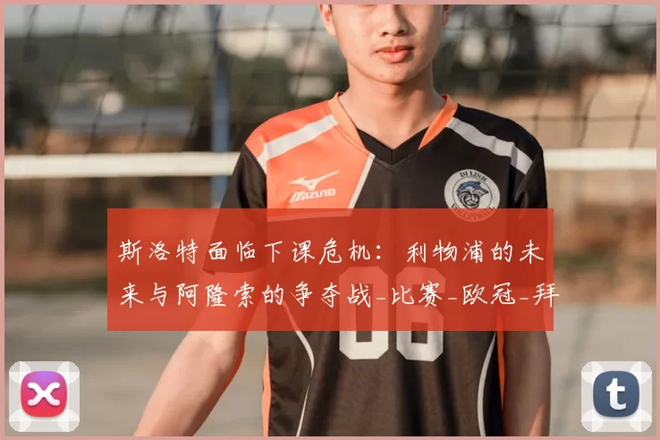 斯洛特面临下课危机：利物浦的未来与阿隆索的争夺战_比赛_欧冠_拜仁慕尼黑