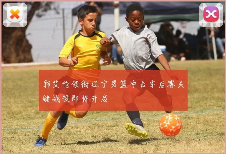 郭艾伦领衔辽宁男篮冲击季后赛关键战役即将开启