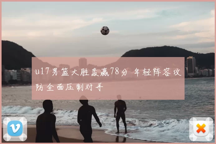 u17男篮大胜轰赢78分 年轻阵容攻防全面压制对手