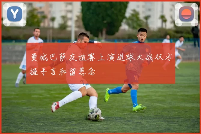 曼城巴萨友谊赛上演进球大战双方握手言和留悬念
