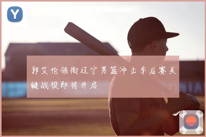 郭艾伦领衔辽宁男篮冲击季后赛关键战役即将开启