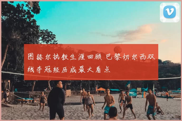 图赫尔执教生涯回顾 巴黎切尔西双线夺冠经历成最大看点