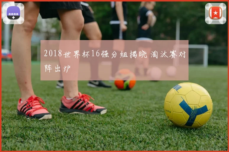 2018世界杯16强分组揭晓 淘汰赛对阵出炉