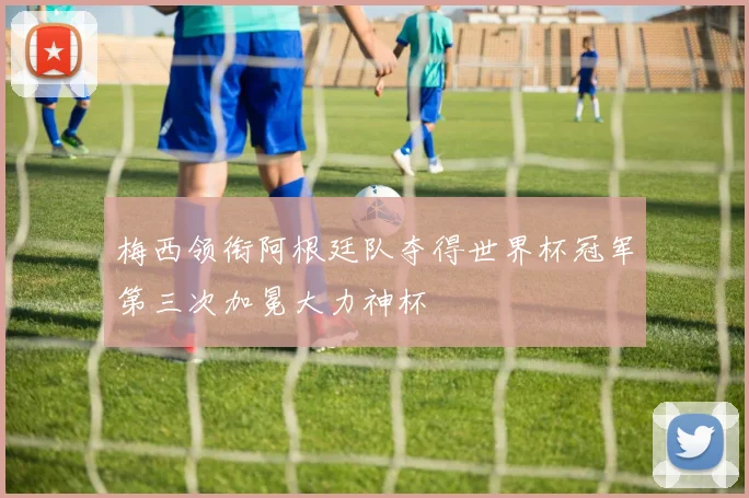 梅西领衔阿根廷队夺得世界杯冠军第三次加冕大力神杯