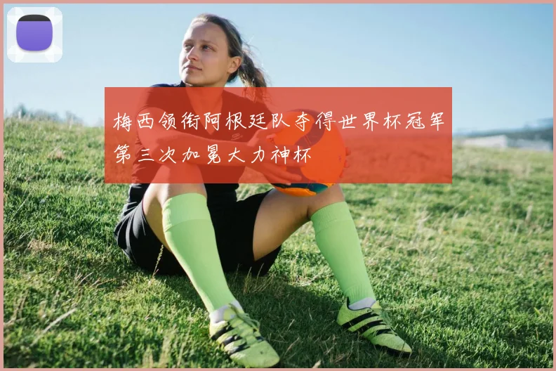 梅西领衔阿根廷队夺得世界杯冠军第三次加冕大力神杯
