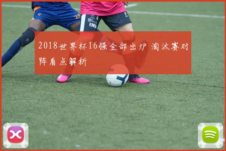 2018世界杯16强全部出炉 淘汰赛对阵看点解析