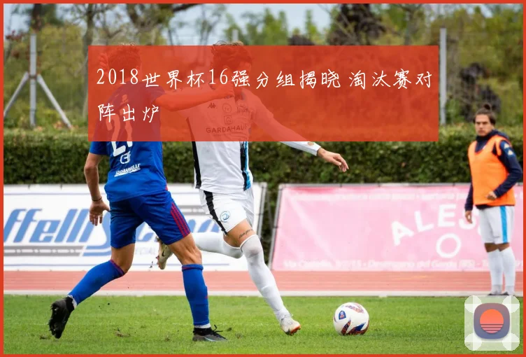 2018世界杯16强分组揭晓 淘汰赛对阵出炉